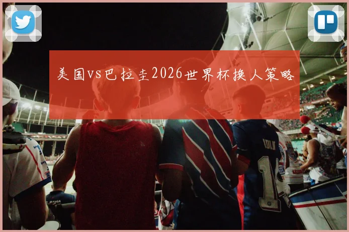 美国vs巴拉圭2026世界杯换人策略
