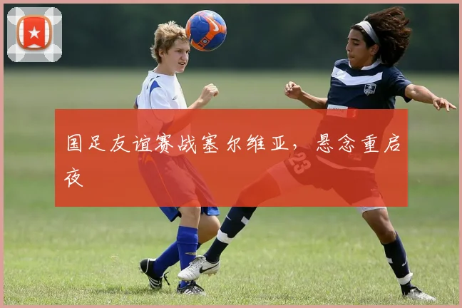 国足友谊赛战塞尔维亚,悬念重启夜