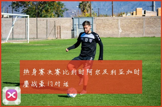 热身赛决赛比利时阿尔及利亚加时鏖战豪门对话