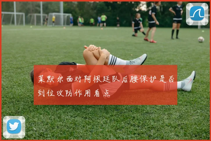 莱默尔面对阿根廷队后腰保护是否到位攻防作用看点