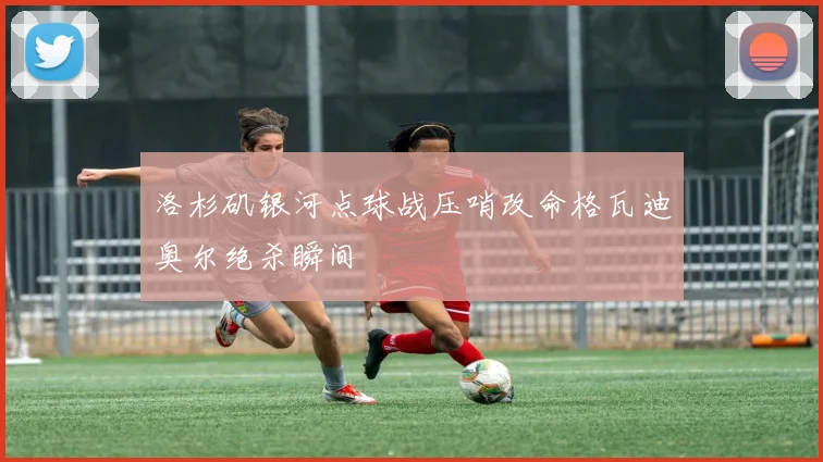 洛杉矶银河点球战压哨改命格瓦迪奥尔绝杀瞬间