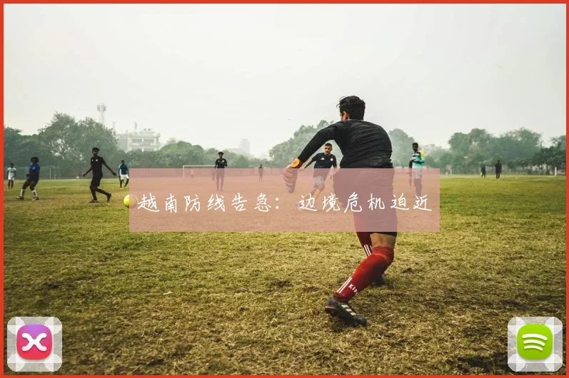 越南防线告急：边境危机迫近