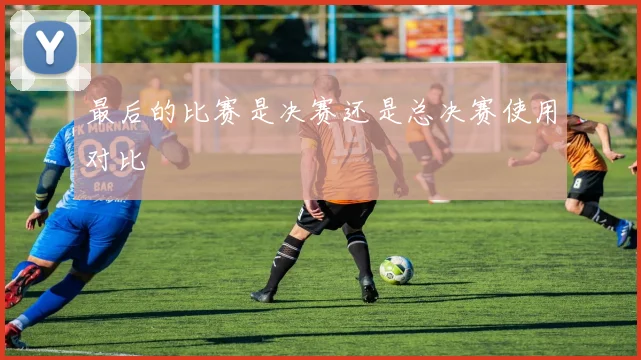最后的比赛是决赛还是总决赛使用对比