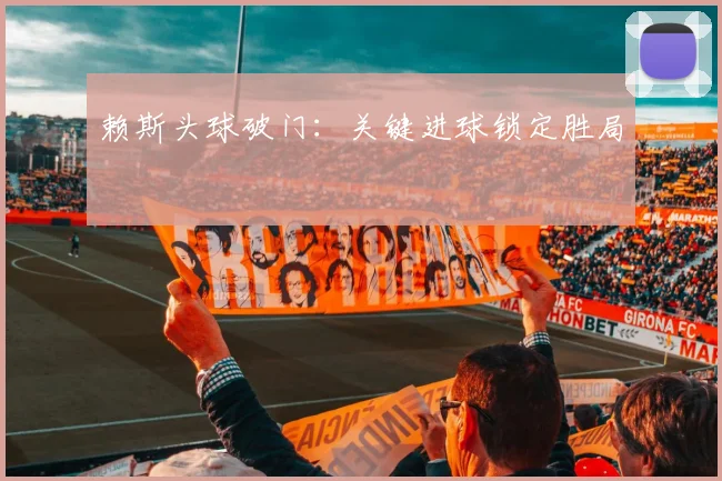 赖斯头球破门：关键进球锁定胜局