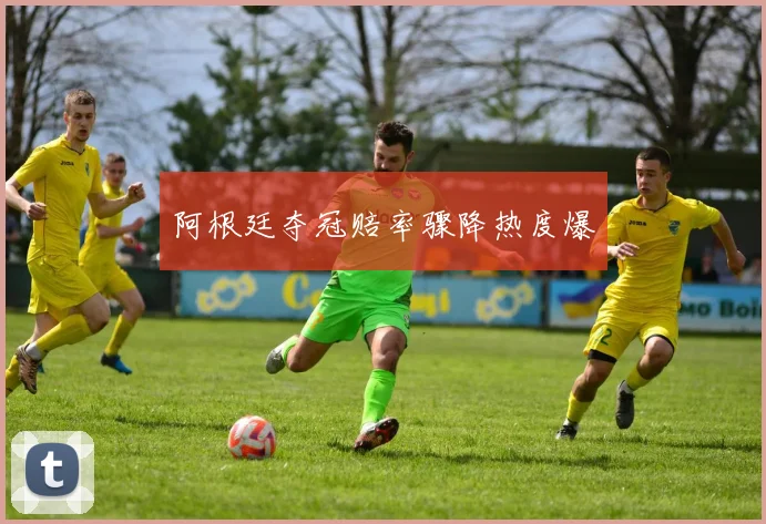 阿根廷夺冠赔率骤降热度爆