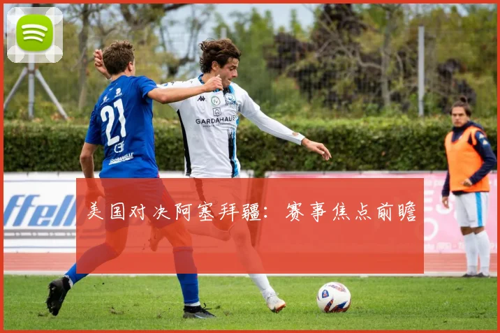 美国对决阿塞拜疆：赛事焦点前瞻