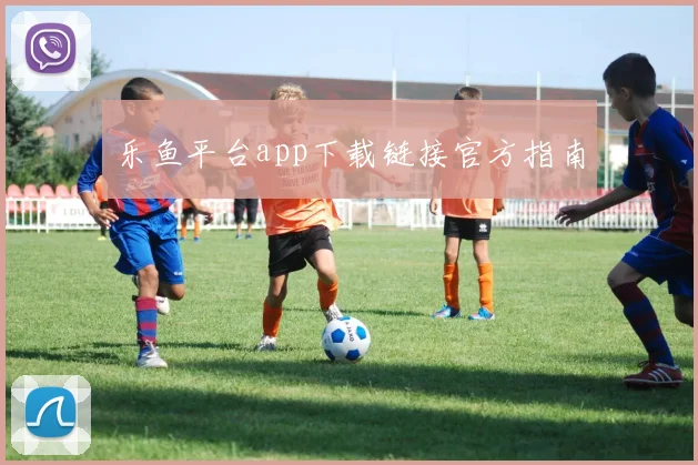 乐鱼平台app下载链接官方指南