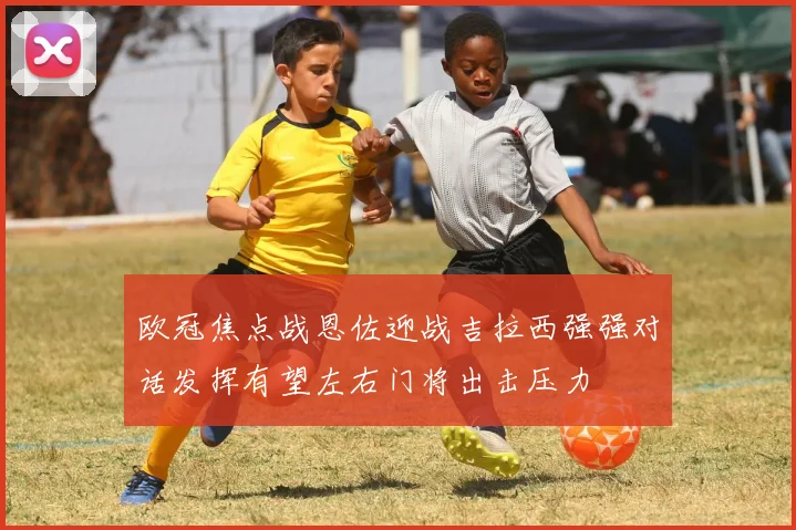 欧冠焦点战恩佐迎战吉拉西强强对话发挥有望左右门将出击压力