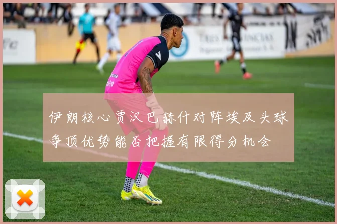 伊朗核心贾汉巴赫什对阵埃及头球争顶优势能否把握有限得分机会