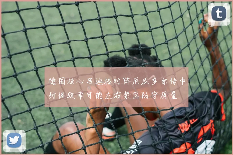 德国核心吕迪格对阵厄瓜多尔传中封堵效率可能左右禁区防守质量