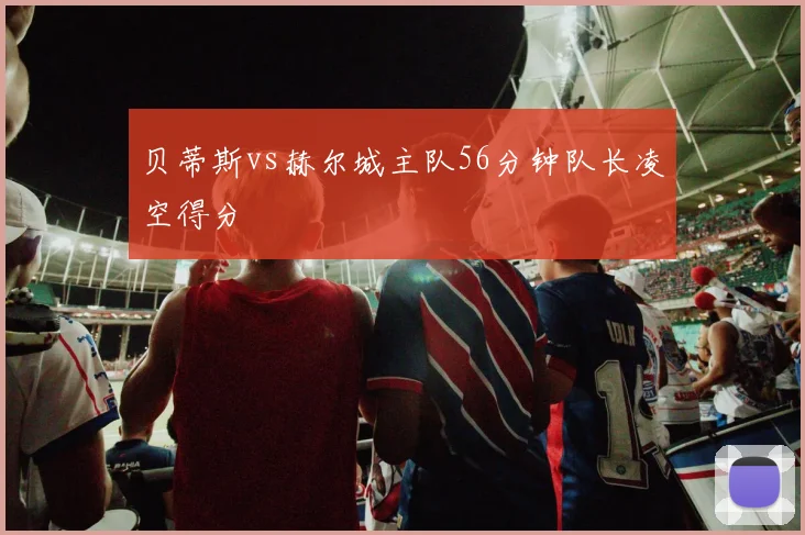 贝蒂斯vs赫尔城主队56分钟队长凌空得分