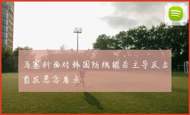 马塞科面对韩国防线能否主导反击首发悬念看点