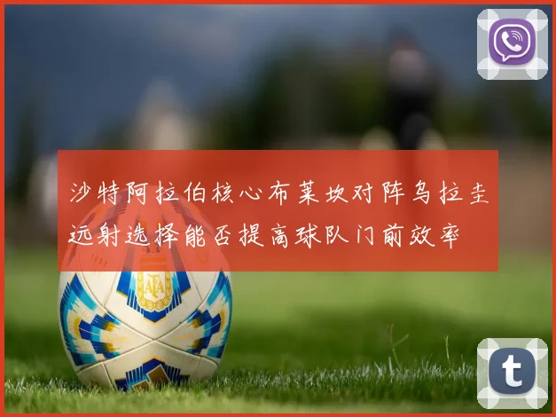 沙特阿拉伯核心布莱坎对阵乌拉圭远射选择能否提高球队门前效率