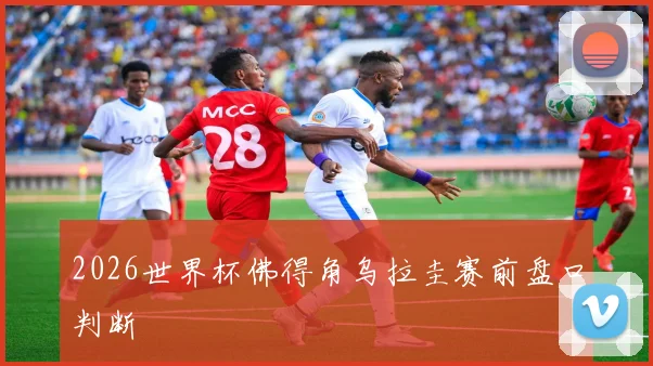 2026世界杯佛得角乌拉圭赛前盘口判断