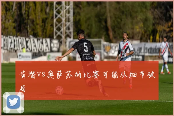 黄潜vs奥萨苏纳比赛可能从细节破局