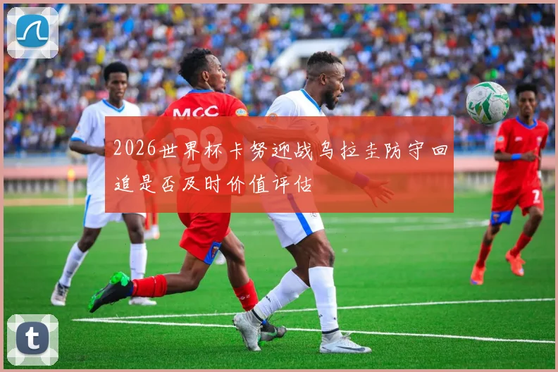 2026世界杯卡努迎战乌拉圭防守回追是否及时价值评估