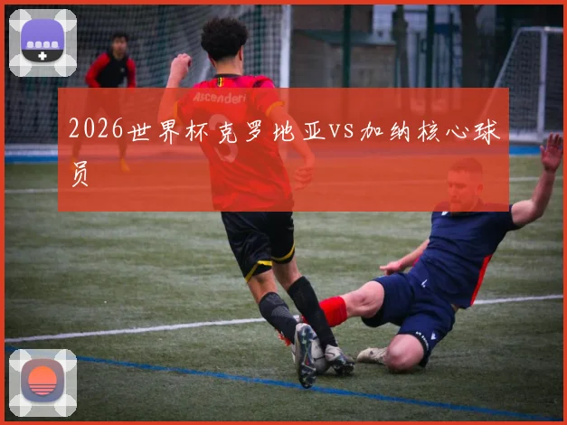 2026世界杯克罗地亚vs加纳核心球员