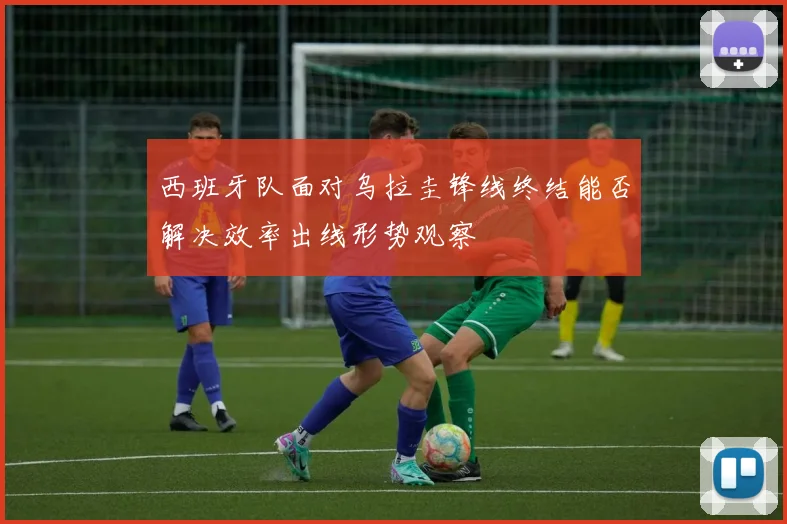 西班牙队面对乌拉圭锋线终结能否解决效率出线形势观察