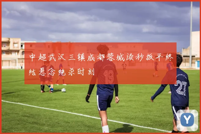 中超武汉三镇成都蓉城读秒扳平终结悬念绝杀时刻