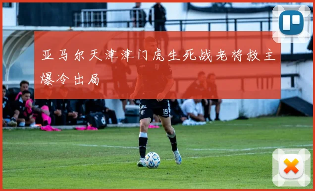 亚马尔天津津门虎生死战老将救主爆冷出局