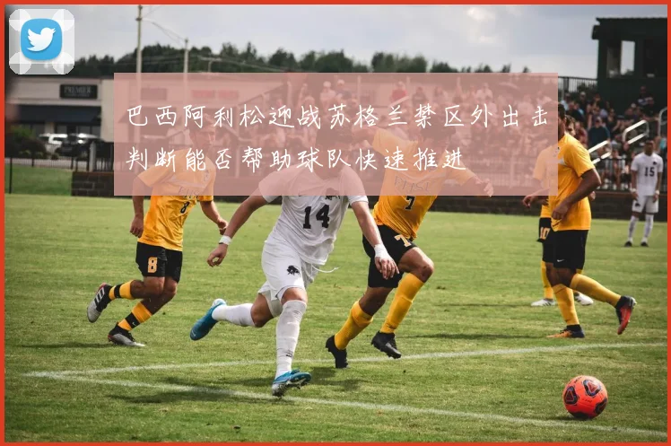 巴西阿利松迎战苏格兰禁区外出击判断能否帮助球队快速推进