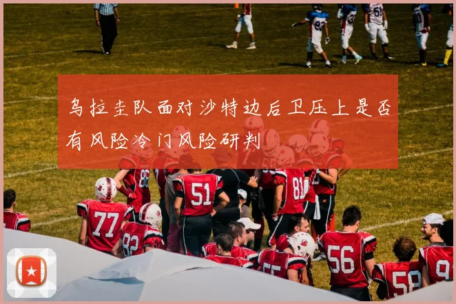 乌拉圭队面对沙特边后卫压上是否有风险冷门风险研判