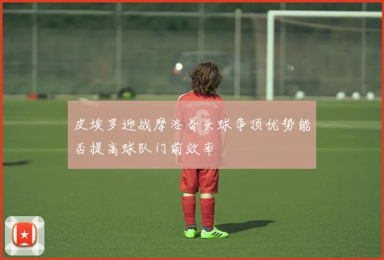 皮埃罗迎战摩洛哥头球争顶优势能否提高球队门前效率