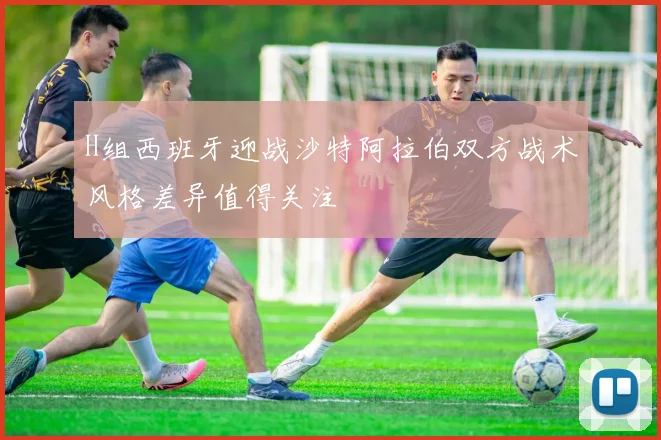 H组西班牙迎战沙特阿拉伯双方战术风格差异值得关注