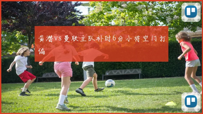 黄潜vs曼联主队补时6分小将空门打偏